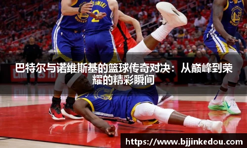 巴特尔与诺维斯基的篮球传奇对决：从巅峰到荣耀的精彩瞬间